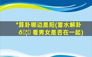 *
算卦哪边是阳(雷水解卦 🦉 看男女是否在一起)
